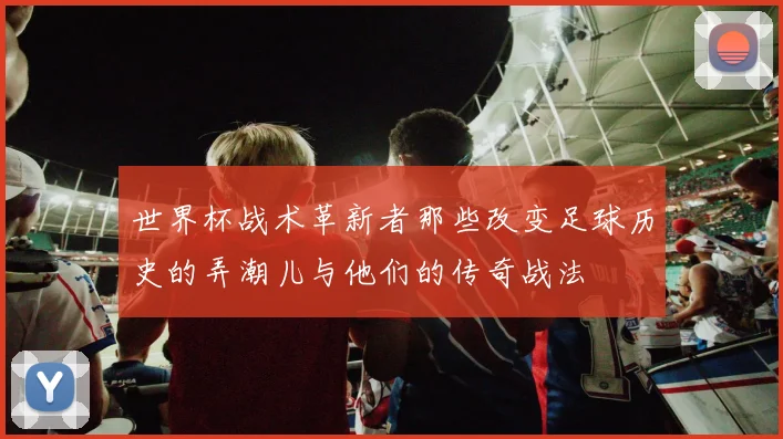 世界杯战术革新者那些改变足球历史的弄潮儿与他们的传奇战法