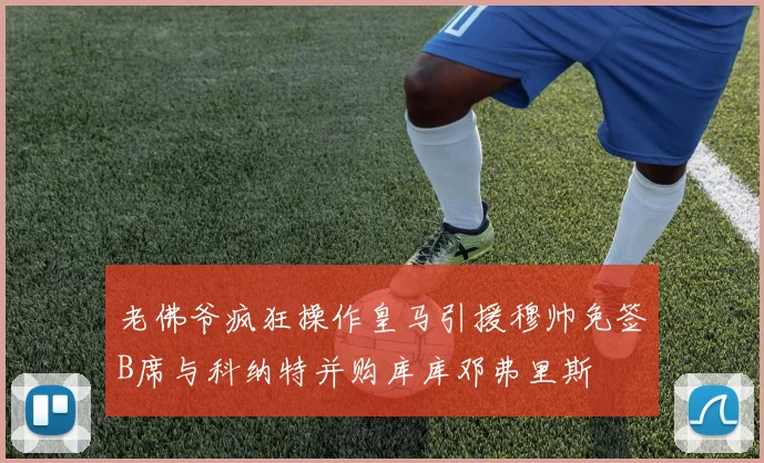 老佛爷疯狂操作皇马引援穆帅免签B席与科纳特并购库库邓弗里斯