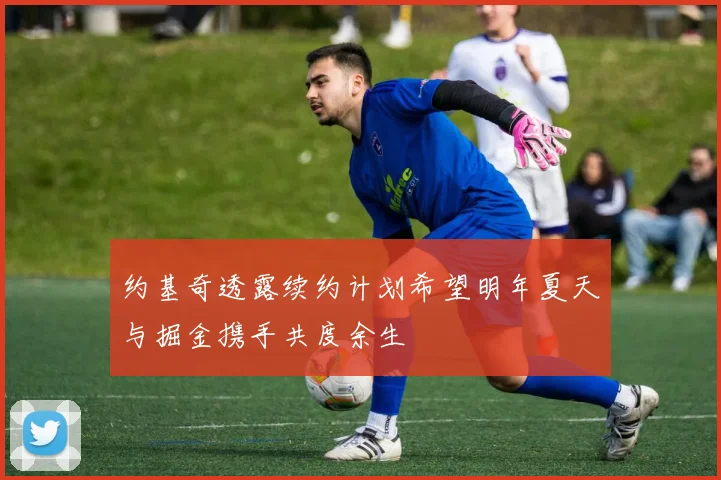 约基奇透露续约计划希望明年夏天与掘金携手共度余生