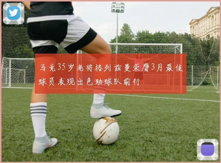 马竞35岁老将格列兹曼荣膺3月最佳球员表现出色助球队前行