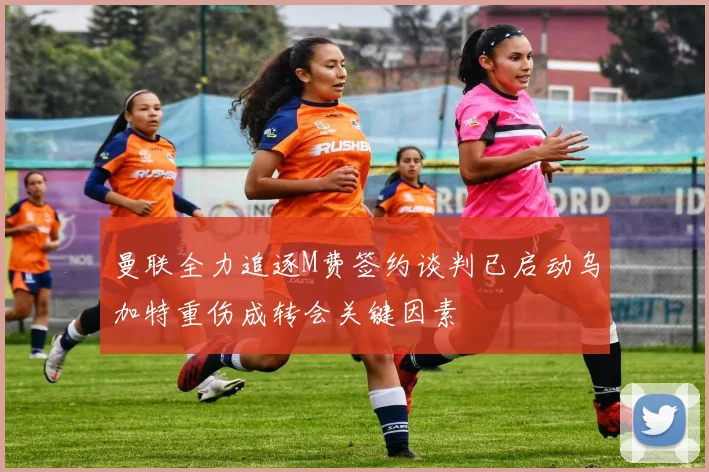 曼联全力追逐M费签约谈判已启动乌加特重伤成转会关键因素