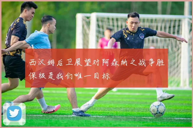 西汉姆后卫展望对阿森纳之战争胜保级是我们唯一目标