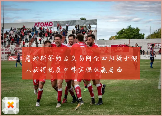 詹姆斯签约后交易阿伦回归骑士湖人获得优质中锋实现双赢局面