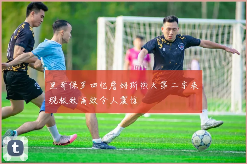 里奇保罗回忆詹姆斯热火第二季表现极致高效令人震惊