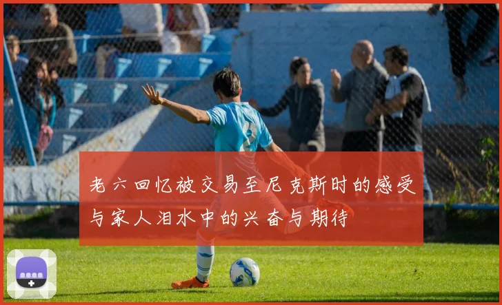 老六回忆被交易至尼克斯时的感受与家人泪水中的兴奋与期待