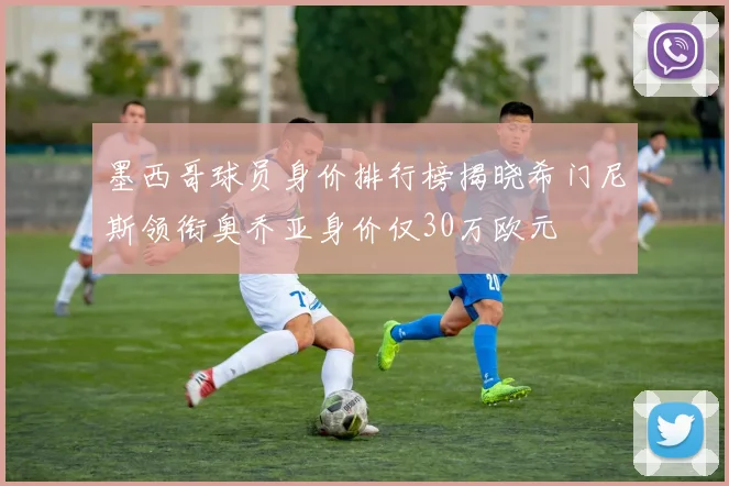 墨西哥球员身价排行榜揭晓希门尼斯领衔奥乔亚身价仅30万欧元