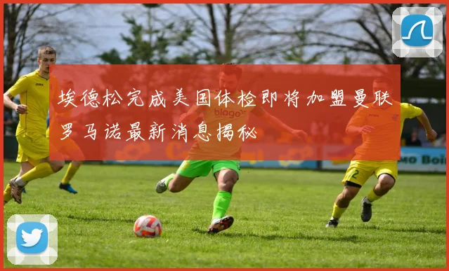埃德松完成美国体检即将加盟曼联罗马诺最新消息揭秘
