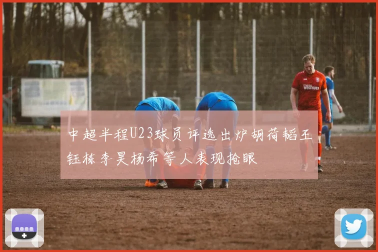 中超半程U23球员评选出炉胡荷韬王钰栋李昊杨希等人表现抢眼
