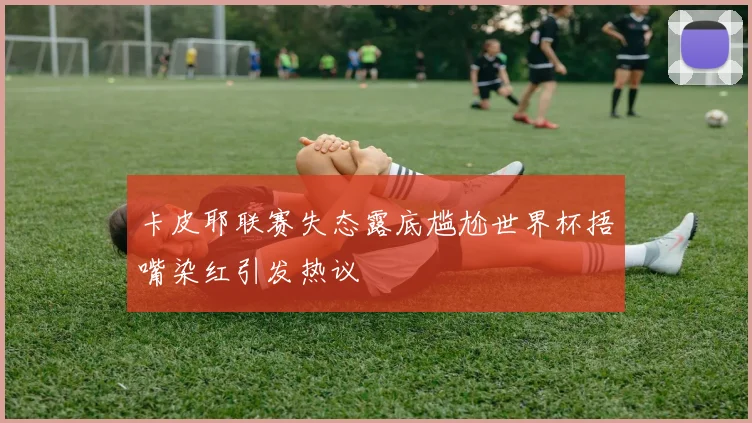 卡皮耶联赛失态露底尴尬世界杯捂嘴染红引发热议