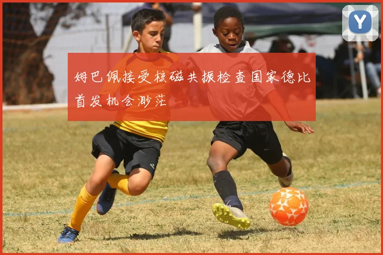 姆巴佩接受核磁共振检查国家德比首发机会渺茫