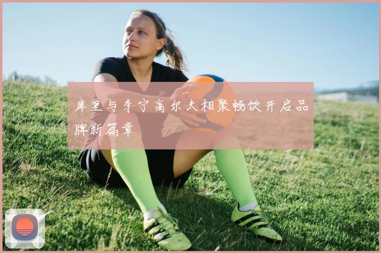 库里与李宁高尔夫相聚畅饮开启品牌新篇章