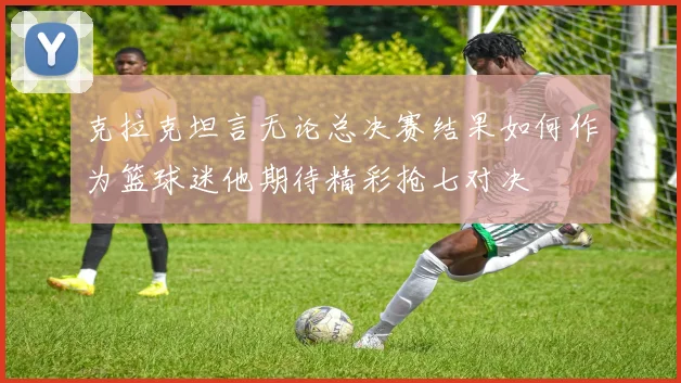 克拉克坦言无论总决赛结果如何作为篮球迷他期待精彩抢七对决