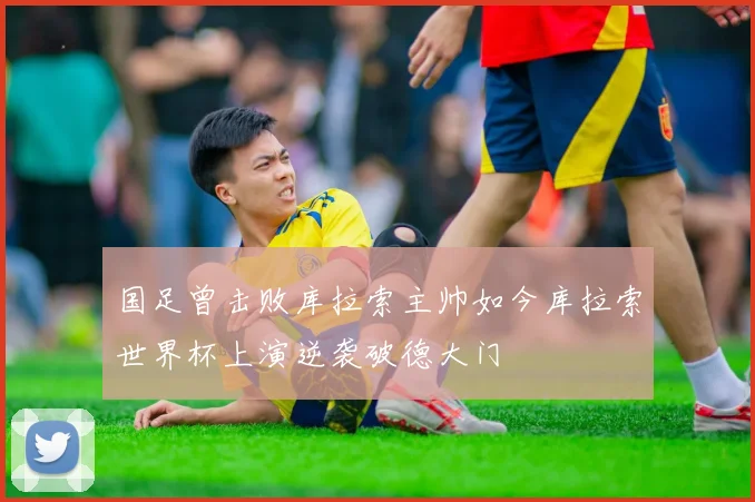 国足曾击败库拉索主帅如今库拉索世界杯上演逆袭破德大门